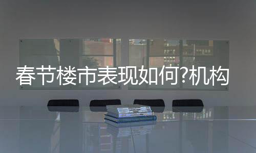 春節(jié)樓市表現(xiàn)如何?機構(gòu):新房市場平淡,二手房成交熱度更高