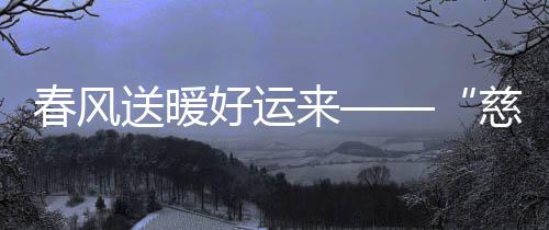 春風(fēng)送暖好運(yùn)來(lái)——“慈愛(ài)·好運(yùn)專項(xiàng)基金”成立