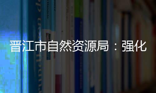 晉江市自然資源局：強化作風建設 激發隊伍活力