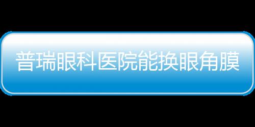 普瑞眼科醫院能換眼角膜嗎？可以,我帶母親去做了角膜移植,術后視力0.6