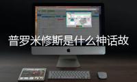 普羅米修斯是什么神話故事中的人物（普羅米修斯是什么神）