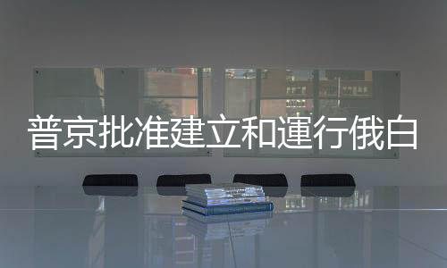 普京批準建立和運行俄白武裝力量聯合培養作訓中心協議