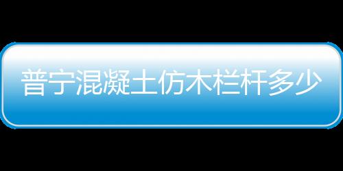 普寧混凝土仿木欄桿多少錢一米？