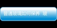 普通玻璃如何保養  玻璃的成分有哪些,行業資訊