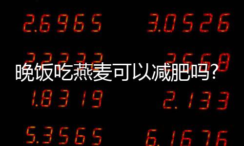 晚飯吃燕麥可以減肥嗎?晚上喝燕麥減肥效果好