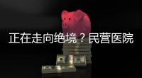 正在走向絕境？民營醫院還有哪些內憂外患？