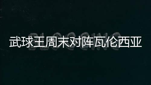 武球王周末對陣瓦倫西亞比賽武磊將首發登場