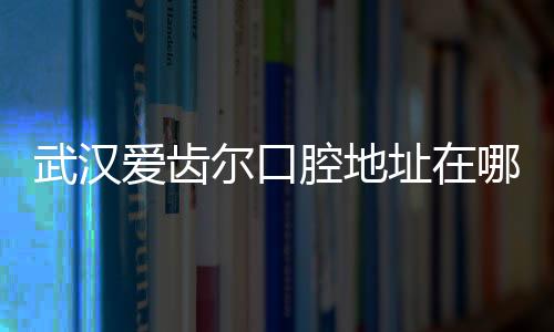 武漢愛齒爾口腔地址在哪?公布愛齒爾10家分院地址+營業時間