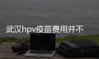 武漢hpv疫苗費用并不高，檢查加注射不到五千元