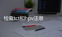 檢查tct和hpv注意事項(做了HPV檢查還需要做TCT檢查嗎)