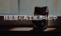 核能是可再生能源嗎初中（核能是可再生能源嗎）