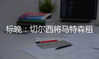 標(biāo)晚：切爾西將馬特森租去多特，導(dǎo)致沒有名額外租大衛(wèi)