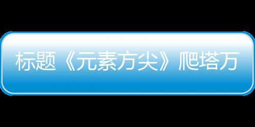 標(biāo)題《元素方尖》爬塔萬(wàn)金油套路:吳休針?lè)ǒB加異常流！