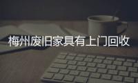 梅州廢舊家具有上門回收嗎，梅州廢舊家具上門處理電話