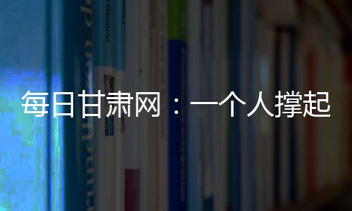 每日甘肅網：一個人撐起了整個攬投部