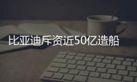 比亞迪斥資近50億造船：打造出海“艦隊”