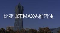 比亞迪宋MAX先推汽油版 預計九月上市