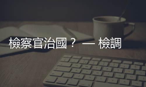 檢察官治國？ — 檢調大刀砍內線　企業家心驚膽顫｜天下雜誌