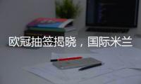 歐冠抽簽揭曉，國際米蘭碰瓦倫西亞