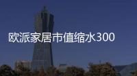 歐派家居市值縮水300多億背后：飽受詬病的代工模式