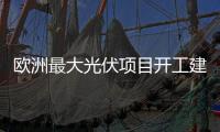 歐洲最大光伏項目開工建設，投資三億歐元占地1000公頃