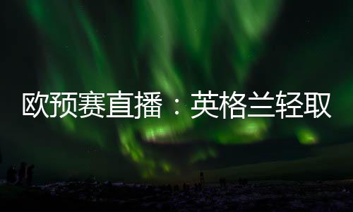 歐預賽直播：英格蘭輕取馬耳他，馬耳他8場0分仍墊底