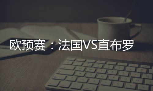 歐預(yù)賽：法國VS直布羅陀，法國提前鎖定歐洲杯資格