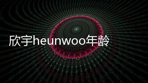 欣宇heunwoo年齡資料簡介 網紅直播號ID哪里人怎么火的