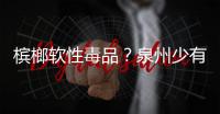 檳榔軟性毒品？泉州少有人吃 長(zhǎng)期咀嚼可致癌