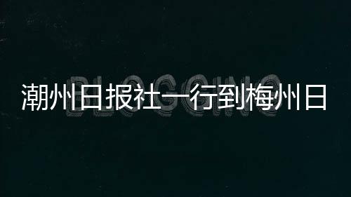 潮州日報社一行到梅州日報社交流