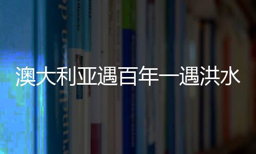 澳大利亞遇百年一遇洪水