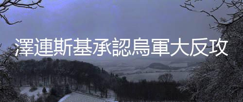 澤連斯基承認烏軍大反攻進展慢