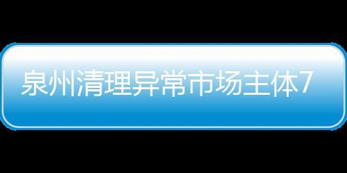 泉州清理異常市場主體7萬戶 立案查處違法行為420起