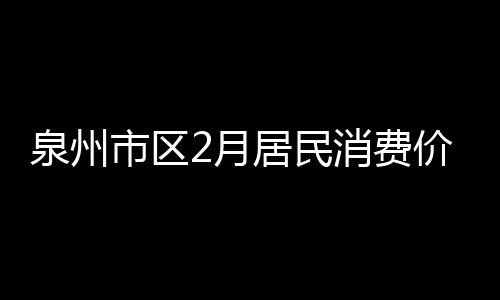 泉州市區2月居民消費價格總水平同比上漲4.0%