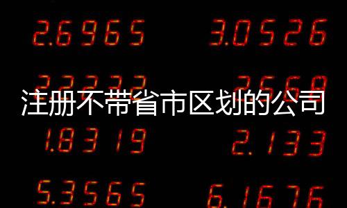 注冊不帶省市區(qū)劃的公司名稱辦理流程及條件