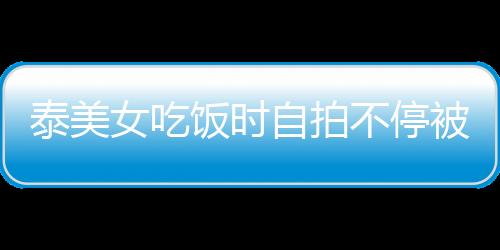 泰美女吃飯時自拍不停被男友打頭 引發熱議