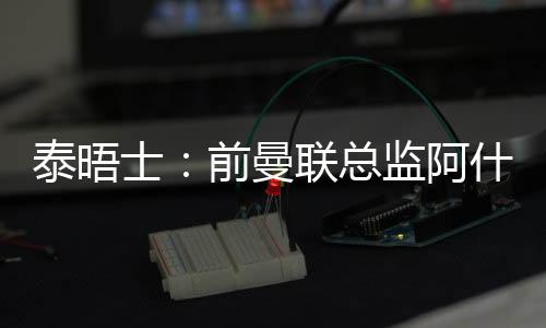 泰晤士：前曼聯總監阿什沃斯將在沃里克郡板球俱樂部擔任顧問