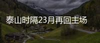 泰山時隔23月再回主場 6大國腳缺陣仍可排出頂級陣容