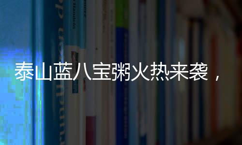 泰山藍(lán)八寶粥火熱來襲，帶領(lǐng)經(jīng)銷商掘金市場(chǎng)，千萬(wàn)別錯(cuò)過！