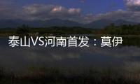 泰山VS河南首發：莫伊塞斯搭孫準浩 費萊尼伊沃傷缺