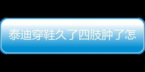 泰迪穿鞋久了四肢腫了怎么回事？泰迪穿鞋子