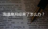 泡溫泉月經來了怎么辦？經期泡溫泉的壞處是什么？