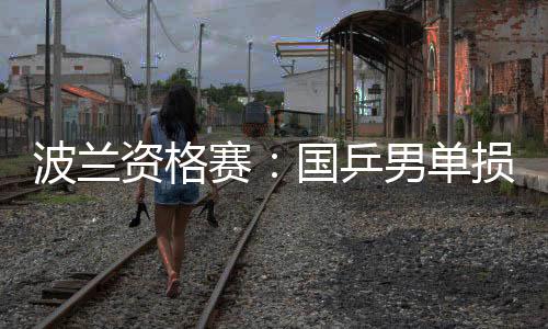 波蘭資格賽：國乒男單損失過半 兩女將強(qiáng)勢晉級
