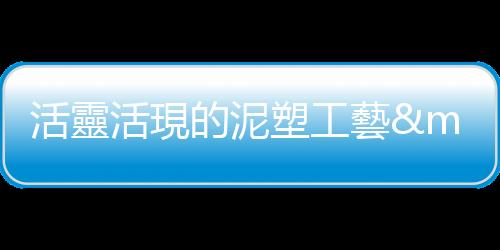 活靈活現的泥塑工藝——專訪楊榮元匠師