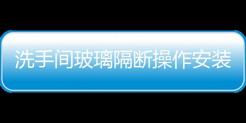 洗手間玻璃隔斷操作安裝工藝  衛生間淋浴隔斷玻璃如何選擇,行業資訊