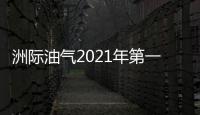 洲際油氣2021年第一季度凈利79.58萬扭虧為盈 本期原油價格上漲