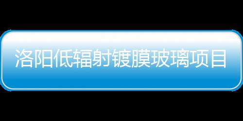 洛陽低輻射鍍膜玻璃項(xiàng)目初步設(shè)計(jì)方案通過評審,玻璃技術(shù)