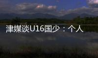 津媒談U16國少：個(gè)人能力和戰(zhàn)術(shù)執(zhí)行力不遜日本防守專注度得提升