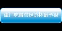 津門虎曾對足協杯寄予很大希望 淘汰后將放假至23日