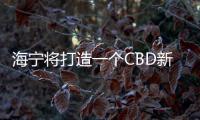 海寧將打造一個CBD新地標、科技新中心！在哪？